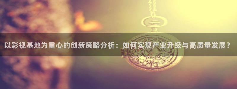 桔子視頻下載地址：以影視基地為重心的創(chuàng)新策略分析：如何實(shí)現(xiàn)產(chǎn)業(yè)升級(jí)與高質(zhì)量發(fā)展？